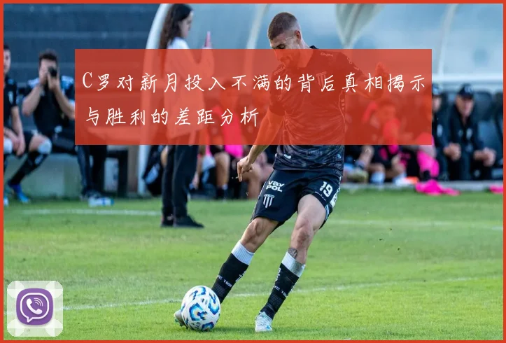 C罗对新月投入不满的背后真相揭示与胜利的差距分析