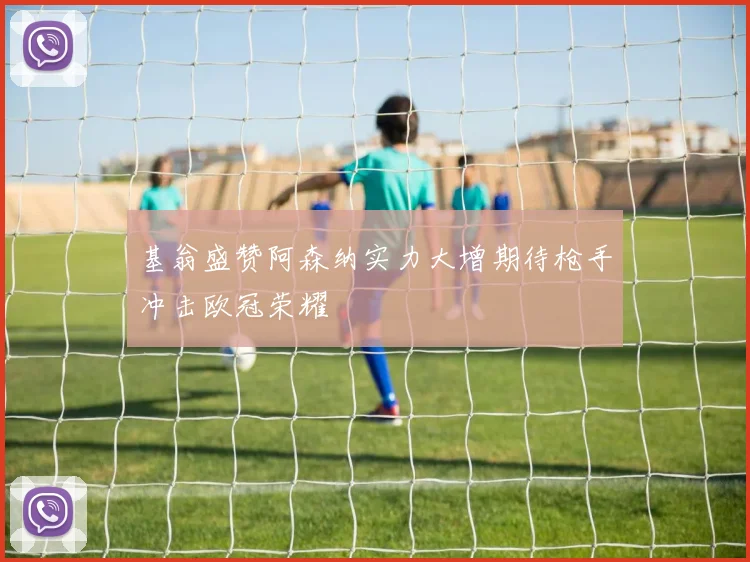基翁盛赞阿森纳实力大增期待枪手冲击欧冠荣耀