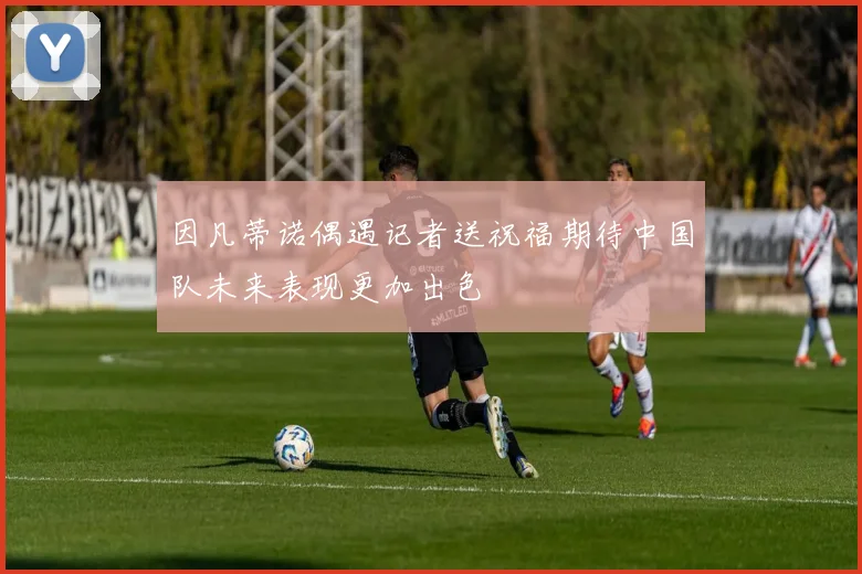 因凡蒂诺偶遇记者送祝福期待中国队未来表现更加出色