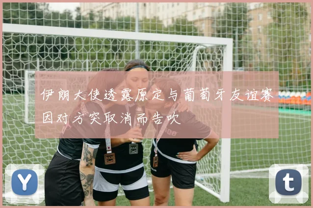 伊朗大使透露原定与葡萄牙友谊赛因对方突取消而告吹