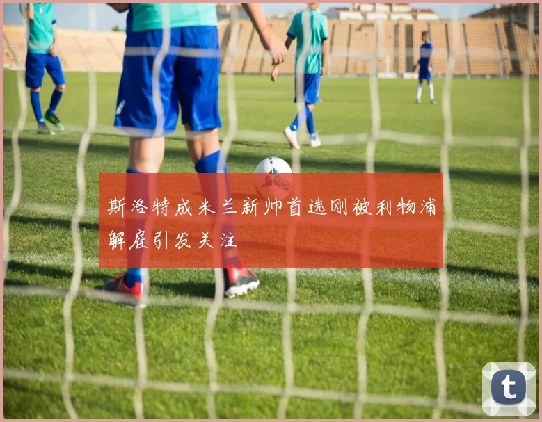 斯洛特成米兰新帅首选刚被利物浦解雇引发关注