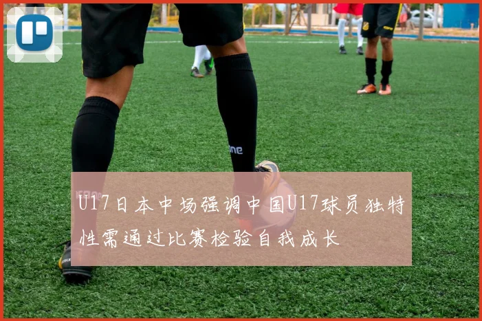 U17日本中场强调中国U17球员独特性需通过比赛检验自我成长