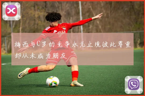梅西与C罗的竞争永无止境彼此尊重却从未成为朋友