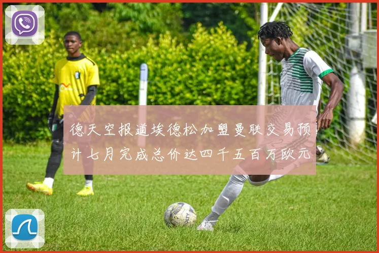 德天空报道埃德松加盟曼联交易预计七月完成总价达四千五百万欧元