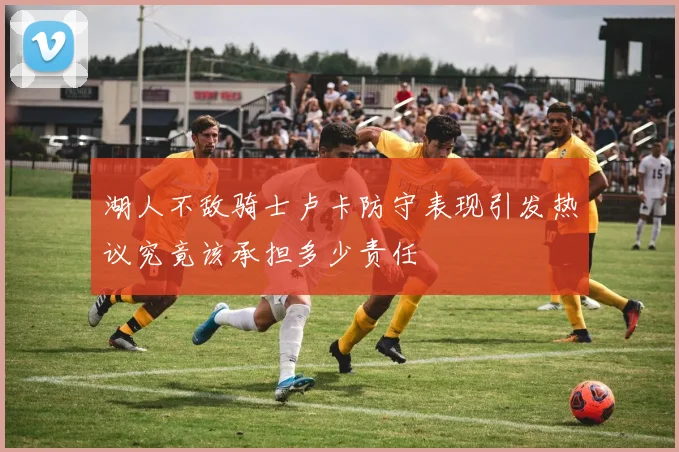 湖人不敌骑士卢卡防守表现引发热议究竟该承担多少责任