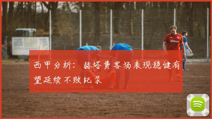 西甲分析：赫塔费客场表现稳健有望延续不败纪录