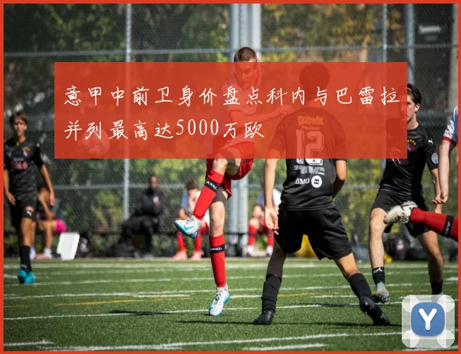 意甲中前卫身价盘点科内与巴雷拉并列最高达5000万欧