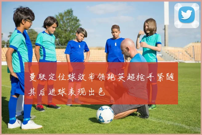 曼联定位球效率领跑英超枪手紧随其后进球表现出色