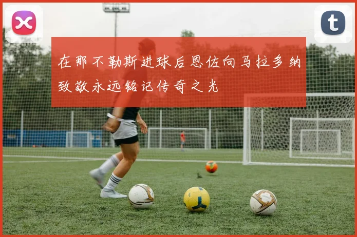 在那不勒斯进球后恩佐向马拉多纳致敬永远铭记传奇之光