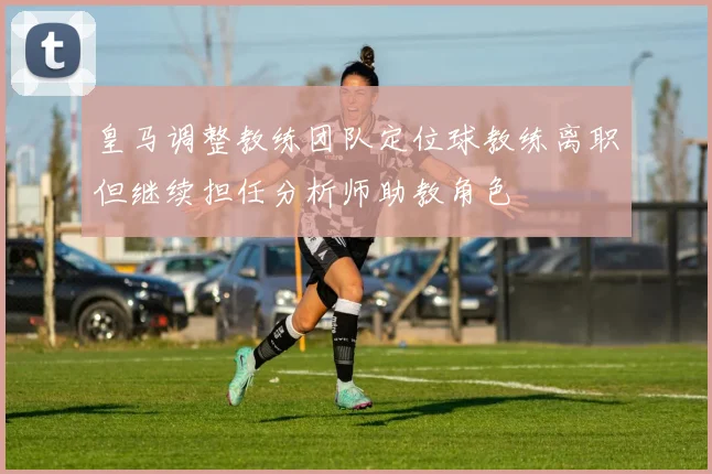 皇马调整教练团队定位球教练离职但继续担任分析师助教角色