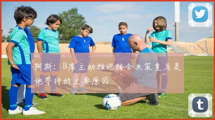 阿斯：B席主动推迟转会决策皇马是他等待的主要原因