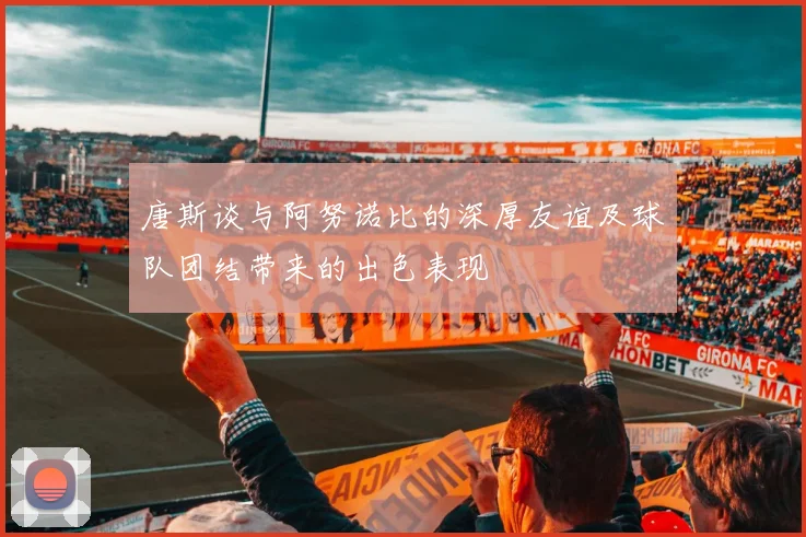 唐斯谈与阿努诺比的深厚友谊及球队团结带来的出色表现