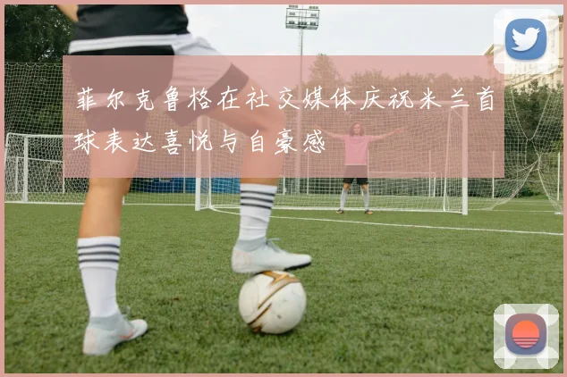 菲尔克鲁格在社交媒体庆祝米兰首球表达喜悦与自豪感