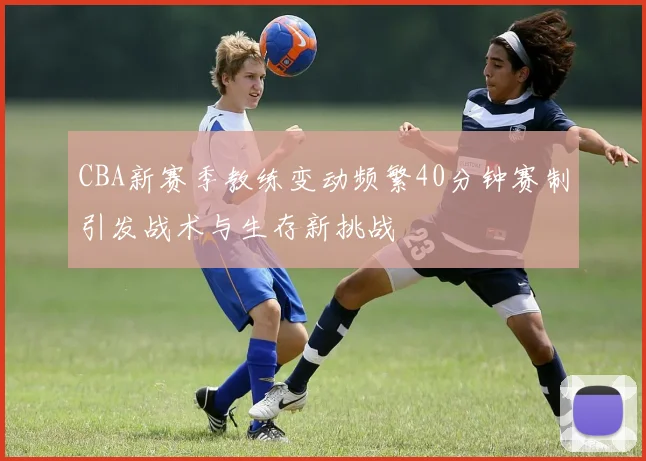 CBA新赛季教练变动频繁40分钟赛制引发战术与生存新挑战