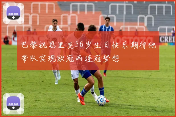 巴黎祝恩里克56岁生日快乐期待他带队实现欧冠两连冠梦想