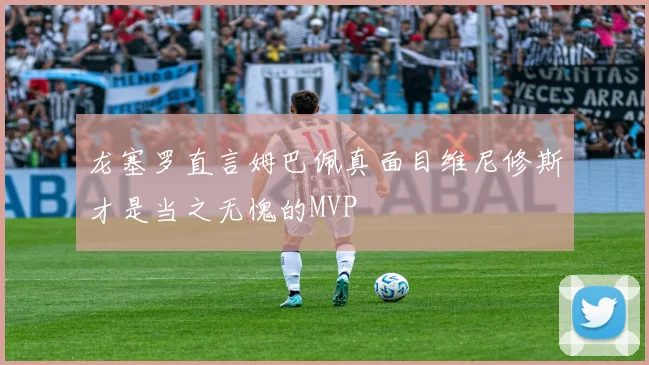 龙塞罗直言姆巴佩真面目维尼修斯才是当之无愧的MVP